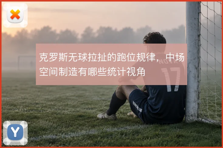 克罗斯无球拉扯的跑位规律,中场空间制造有哪些统计视角