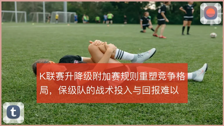 K联赛升降级附加赛规则重塑竞争格局，保级队的战术投入与回报难以平衡