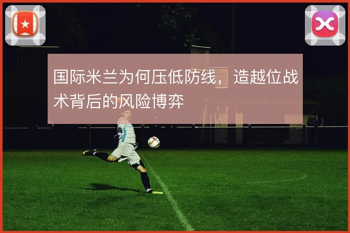 国际米兰为何压低防线，造越位战术背后的风险博弈