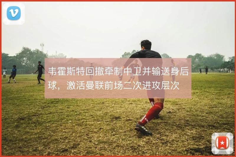 韦霍斯特回撤牵制中卫并输送身后球，激活曼联前场二次进攻层次