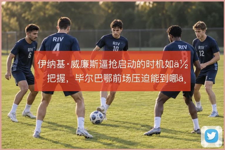 伊纳基·威廉斯逼抢启动的时机如何把握，毕尔巴鄂前场压迫能到哪一步