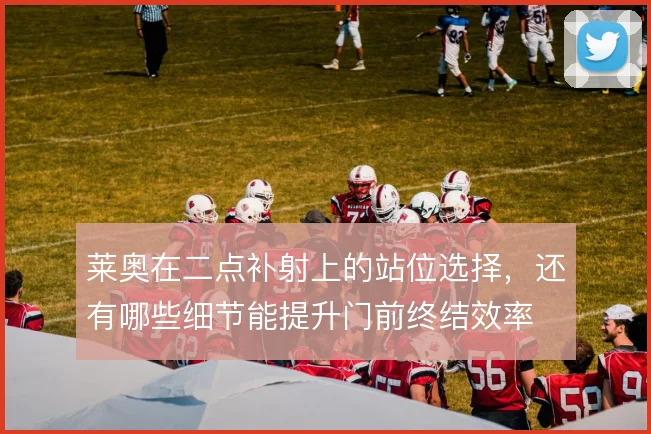 莱奥在二点补射上的站位选择，还有哪些细节能提升门前终结效率