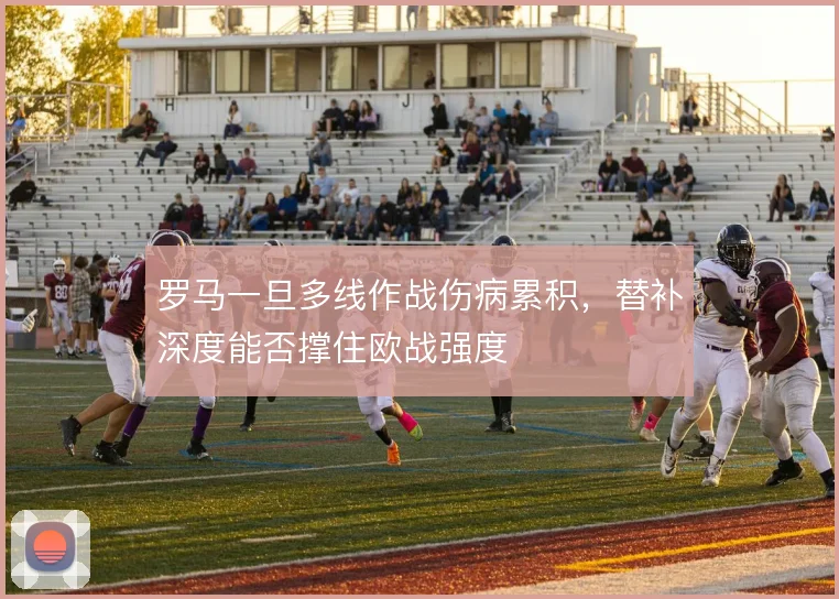 罗马一旦多线作战伤病累积，替补深度能否撑住欧战强度