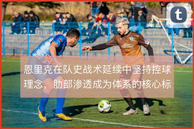 恩里克在队史战术延续中坚持控球理念，肋部渗透成为体系的核心标识