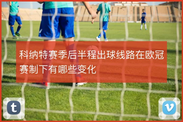 科纳特赛季后半程出球线路在欧冠赛制下有哪些变化