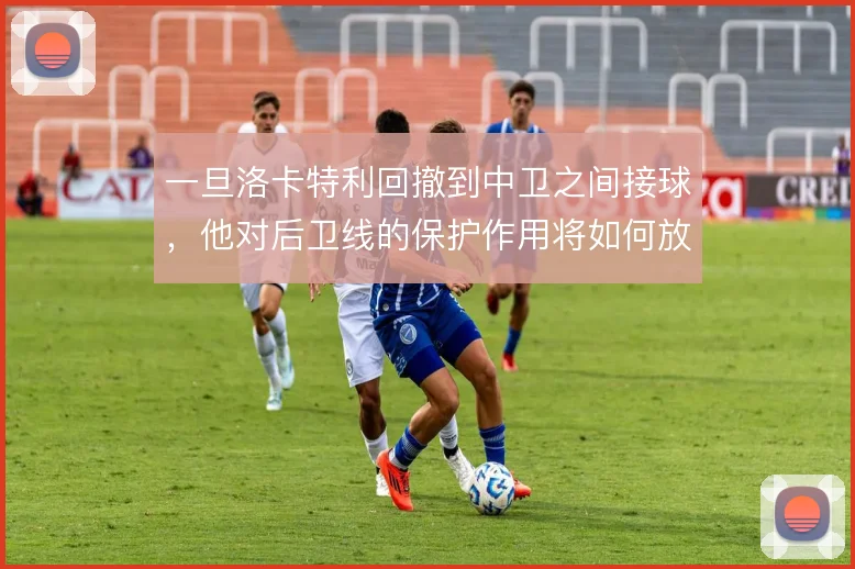 一旦洛卡特利回撤到中卫之间接球，他对后卫线的保护作用将如何放大