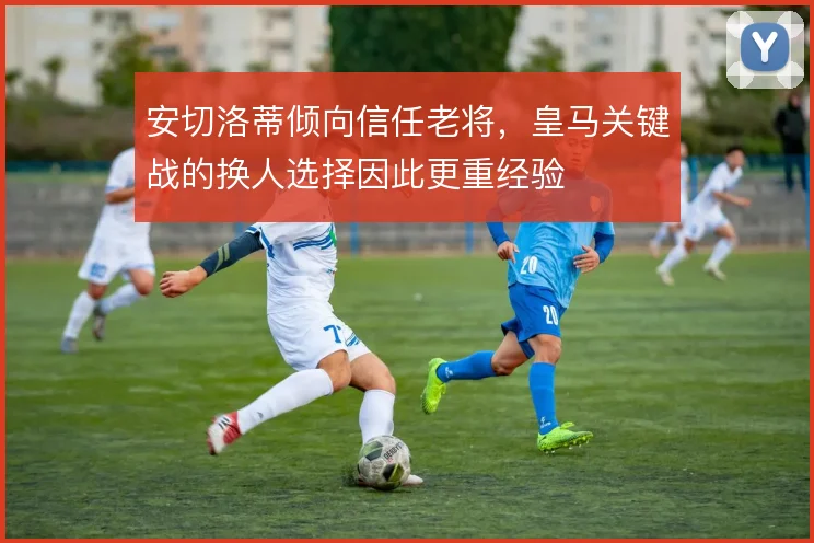 安切洛蒂倾向信任老将，皇马关键战的换人选择因此更重经验