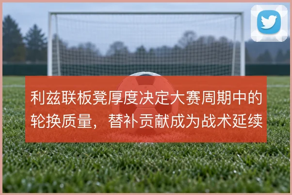 利兹联板凳厚度决定大赛周期中的轮换质量，替补贡献成为战术延续关键