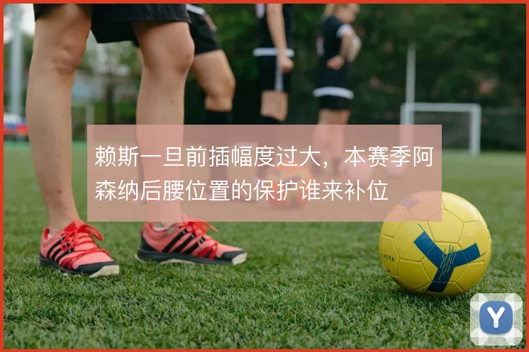 赖斯一旦前插幅度过大，本赛季阿森纳后腰位置的保护谁来补位