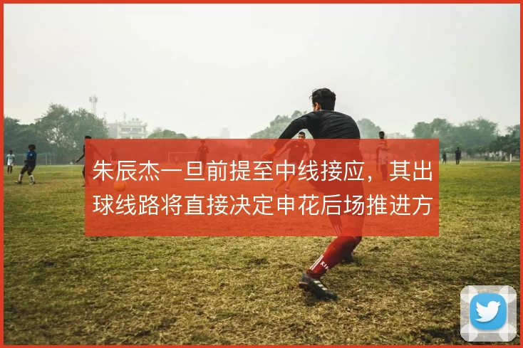朱辰杰一旦前提至中线接应，其出球线路将直接决定申花后场推进方向