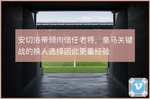 安切洛蒂倾向信任老将，皇马关键战的换人选择因此更重经验
