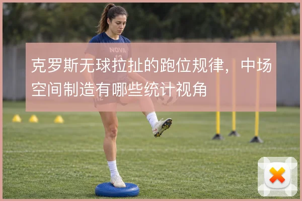 克罗斯无球拉扯的跑位规律,中场空间制造有哪些统计视角