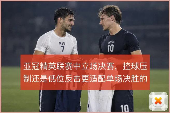 亚冠精英联赛中立场决赛，控球压制还是低位反击更适配单场决胜的节奏