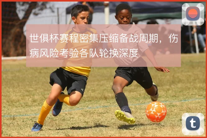 世俱杯赛程密集压缩备战周期，伤病风险考验各队轮换深度